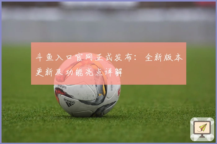斗鱼入口官网正式发布：全新版本更新及功能亮点详解
