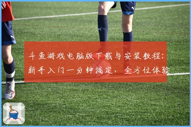 斗鱼游戏电脑版下载与安装教程：新手入门一分钟搞定，全方位体验直播互动魅力