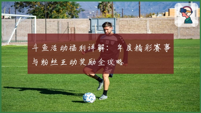斗鱼活动福利详解：年度精彩赛事与粉丝互动奖励全攻略