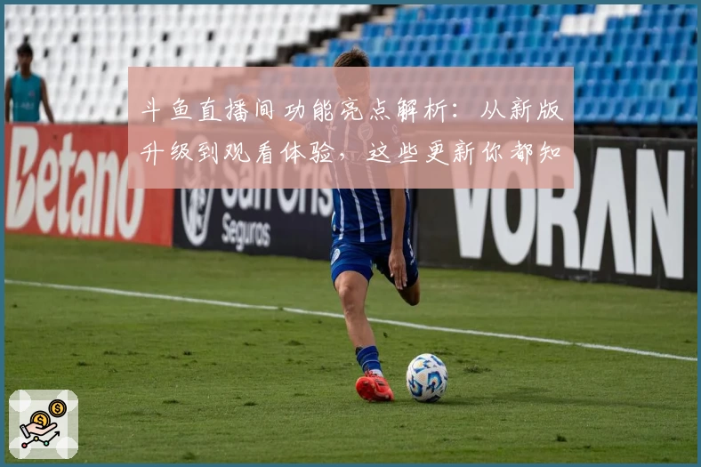 斗鱼直播间功能亮点解析：从新版升级到观看体验，这些更新你都知道吗