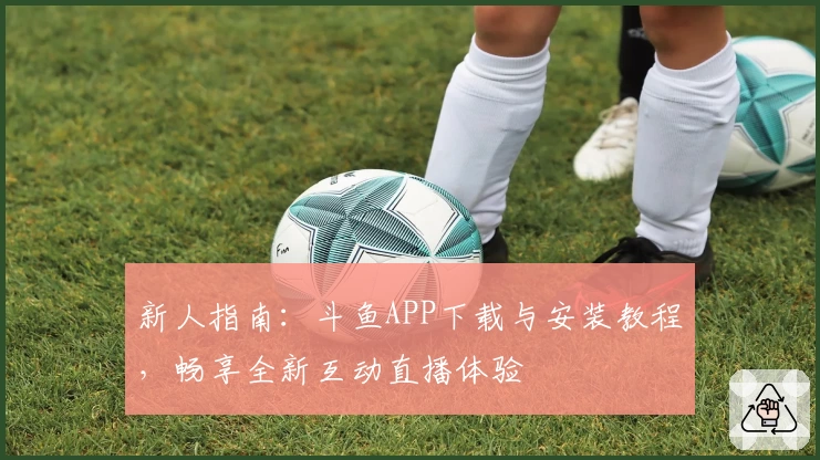 新人指南：斗鱼APP下载与安装教程，畅享全新互动直播体验