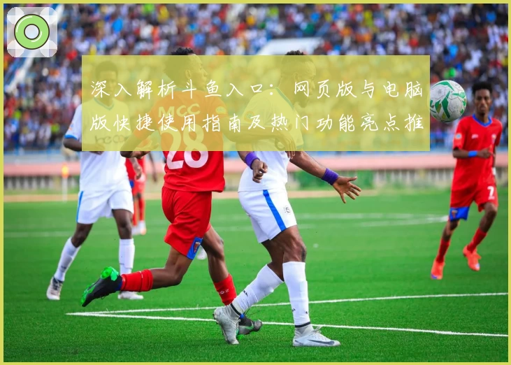 深入解析斗鱼入口：网页版与电脑版快捷使用指南及热门功能亮点推荐