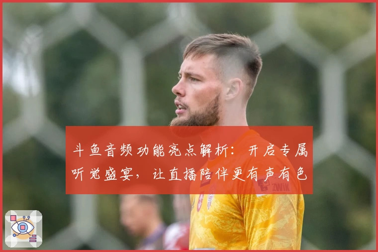斗鱼音频功能亮点解析：开启专属听觉盛宴，让直播陪伴更有声有色