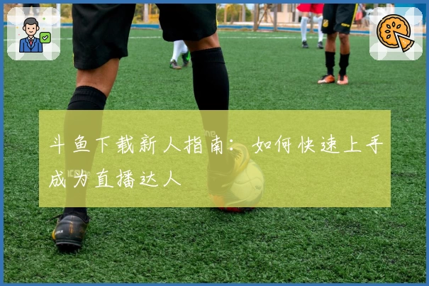 斗鱼下载新人指南：如何快速上手成为直播达人