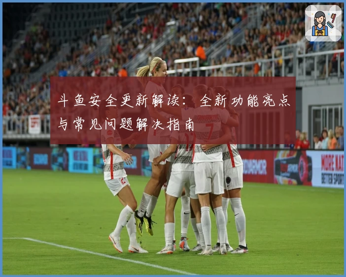 斗鱼安全更新解读:全新功能亮点与常见问题解决指南