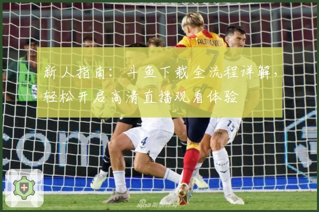 新人指南：斗鱼下载全流程详解，轻松开启高清直播观看体验