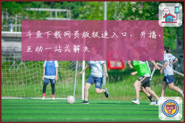 斗鱼下载网页版极速入口，开播、互动一站式解决