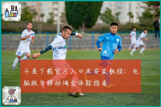 斗鱼下载官方入口及安装教程:电脑版与移动端全体验指南