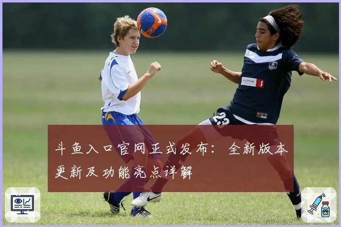 斗鱼入口官网正式发布：全新版本更新及功能亮点详解