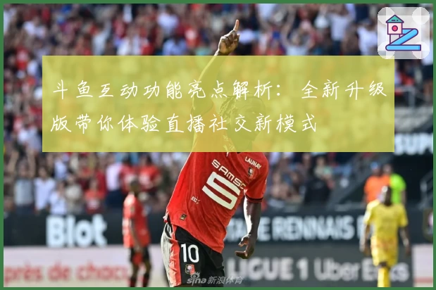 斗鱼互动功能亮点解析:全新升级版带你体验直播社交新模式