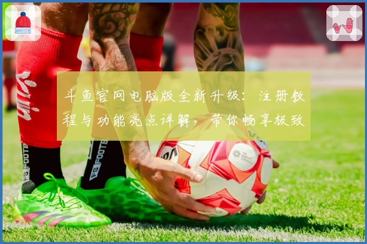 斗鱼官网电脑版全新升级：注册教程与功能亮点详解，带你畅享极致直播体验