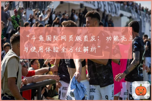 “斗鱼国际网页版首发:功能亮点与使用体验全方位解析”
