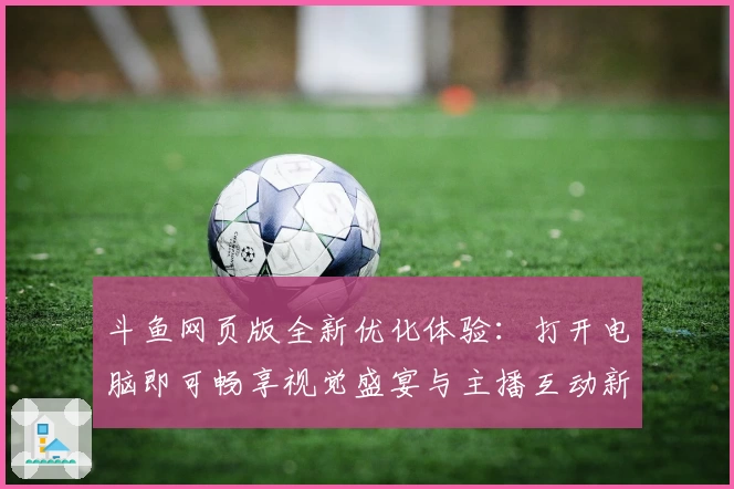 斗鱼网页版全新优化体验：打开电脑即可畅享视觉盛宴与主播互动新玩法