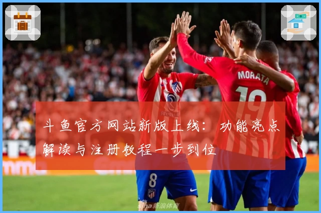 斗鱼官方网站新版上线：功能亮点解读与注册教程一步到位