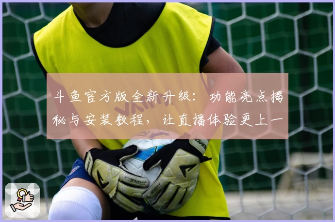 斗鱼官方版全新升级：功能亮点揭秘与安装教程，让直播体验更上一层楼