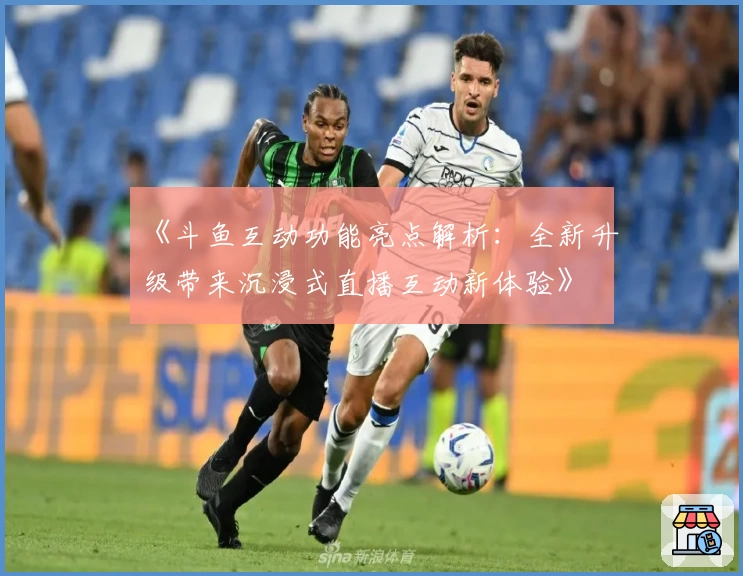 《斗鱼互动功能亮点解析：全新升级带来沉浸式直播互动新体验》