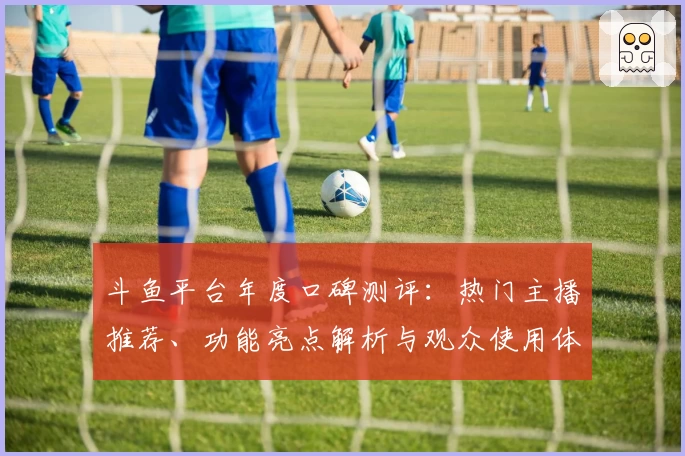 斗鱼平台年度口碑测评：热门主播推荐、功能亮点解析与观众使用体验全揭秘