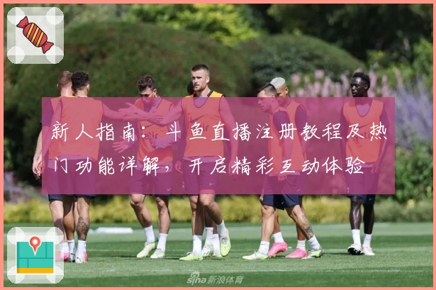 新人指南：斗鱼直播注册教程及热门功能详解，开启精彩互动体验