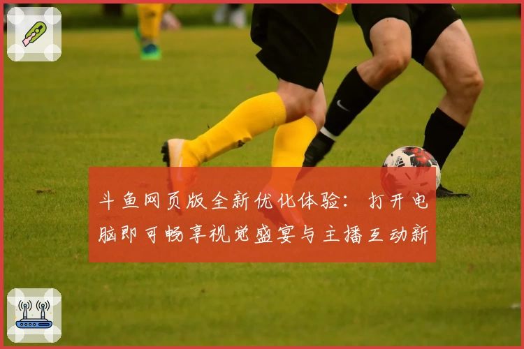 斗鱼网页版全新优化体验：打开电脑即可畅享视觉盛宴与主播互动新玩法