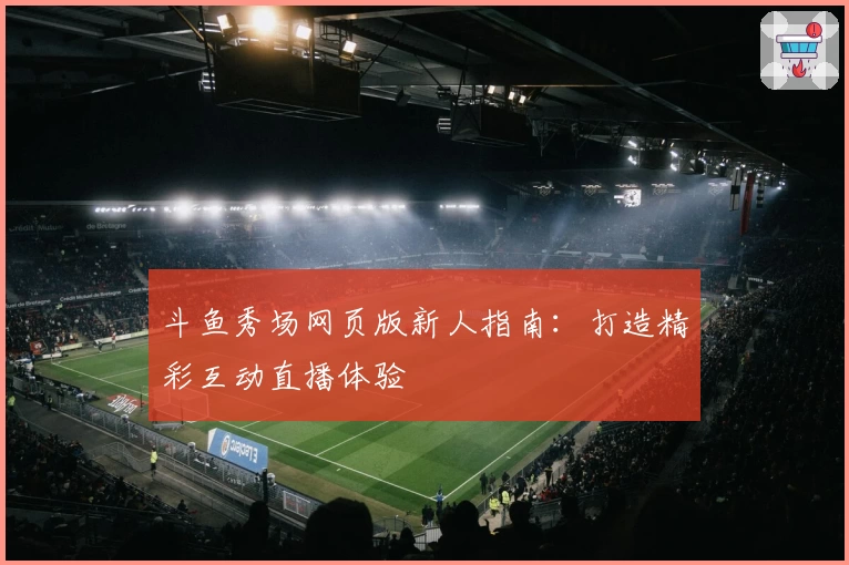 斗鱼秀场网页版新人指南：打造精彩互动直播体验