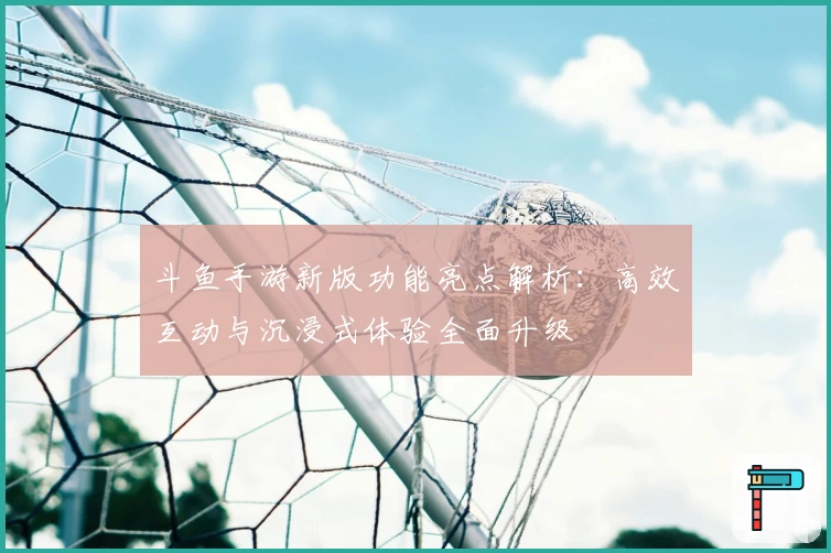 斗鱼手游新版功能亮点解析：高效互动与沉浸式体验全面升级