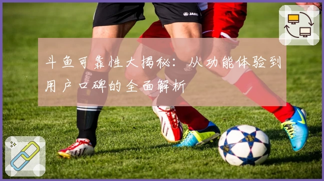斗鱼可靠性大揭秘:从功能体验到用户口碑的全面解析