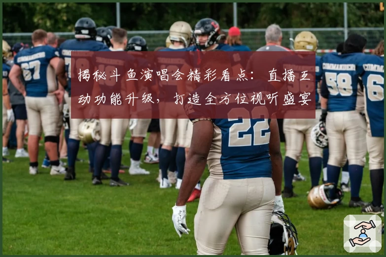 揭秘斗鱼演唱会精彩看点：直播互动功能升级，打造全方位视听盛宴