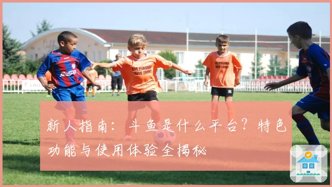 新人指南：斗鱼是什么平台？特色功能与使用体验全揭秘