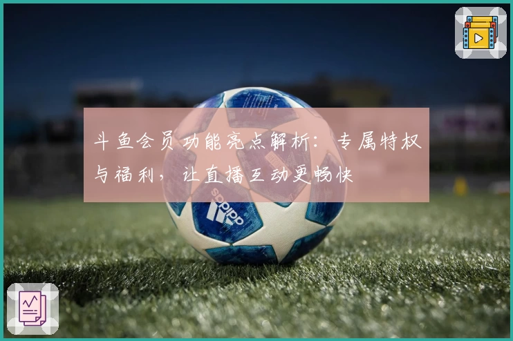 斗鱼会员功能亮点解析:专属特权与福利,让直播互动更畅快