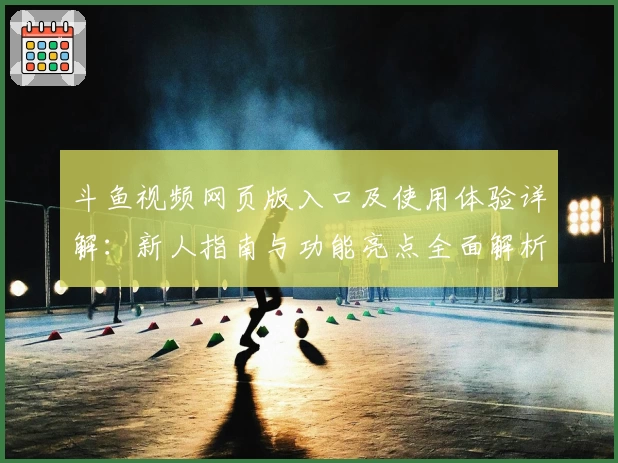 斗鱼视频网页版入口及使用体验详解:新人指南与功能亮点全面解析