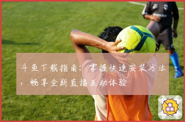 斗鱼下载指南:掌握快速安装方法,畅享全新直播互动体验