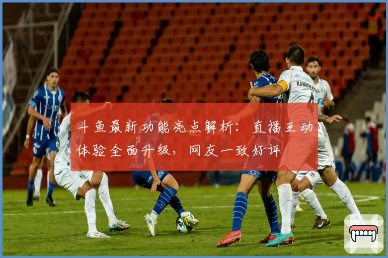 斗鱼最新功能亮点解析：直播互动体验全面升级，网友一致好评