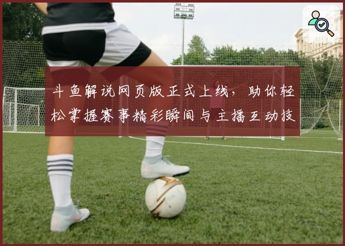 斗鱼解说网页版正式上线，助你轻松掌握赛事精彩瞬间与主播互动技巧