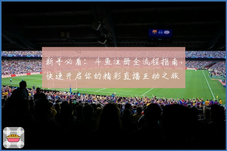 新手必看：斗鱼注册全流程指南，快速开启你的精彩直播互动之旅