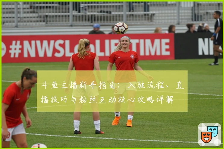 斗鱼主播新手指南：入驻流程、直播技巧与粉丝互动核心攻略详解