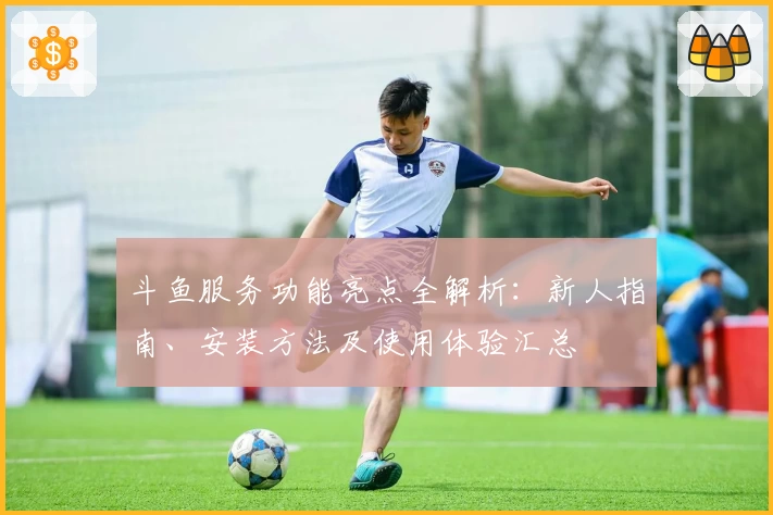 斗鱼服务功能亮点全解析：新人指南、安装方法及使用体验汇总