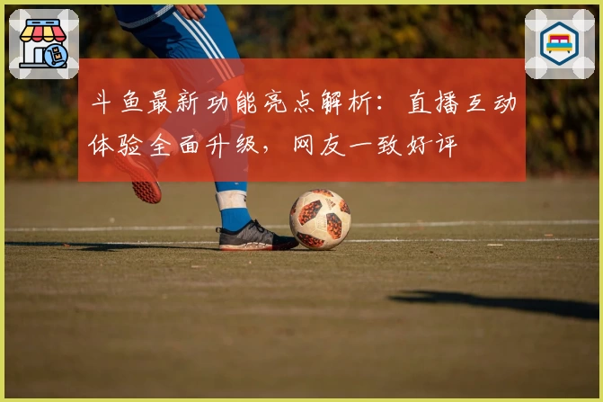 斗鱼最新功能亮点解析：直播互动体验全面升级，网友一致好评