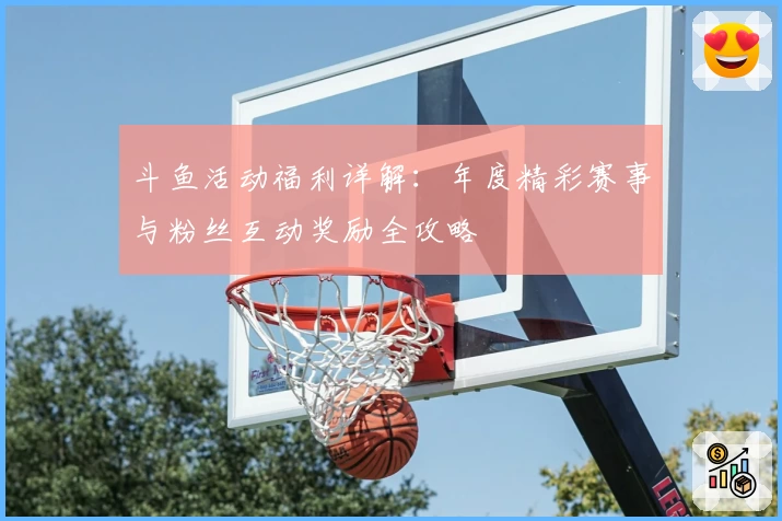 斗鱼活动福利详解:年度精彩赛事与粉丝互动奖励全攻略