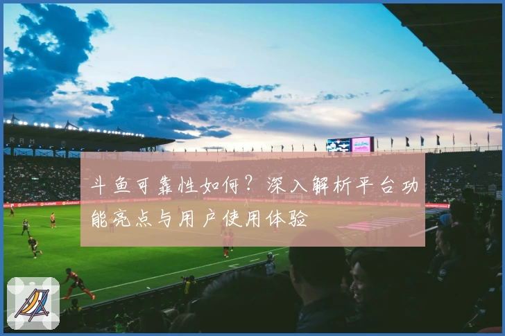 斗鱼可靠性如何？深入解析平台功能亮点与用户使用体验