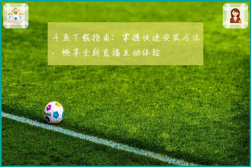 斗鱼下载指南:掌握快速安装方法,畅享全新直播互动体验