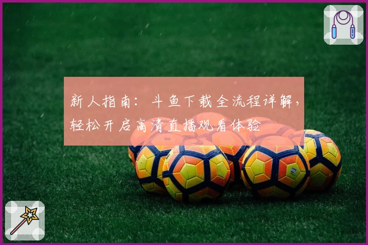 新人指南：斗鱼下载全流程详解，轻松开启高清直播观看体验