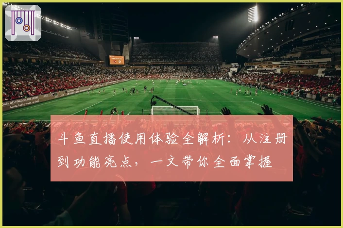 斗鱼直播使用体验全解析：从注册到功能亮点，一文带你全面掌握