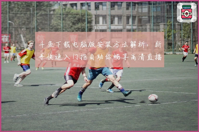 斗鱼下载电脑版安装方法解析，新手快速入门指南助你畅享高清直播体验