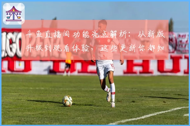 斗鱼直播间功能亮点解析：从新版升级到观看体验，这些更新你都知道吗