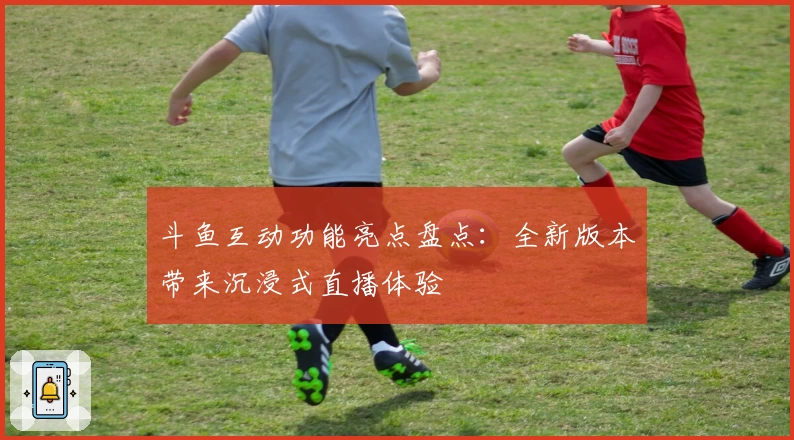 斗鱼互动功能亮点盘点：全新版本带来沉浸式直播体验