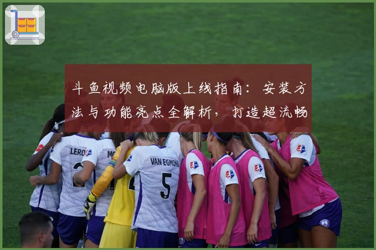 斗鱼视频电脑版上线指南：安装方法与功能亮点全解析，打造超流畅观影体验