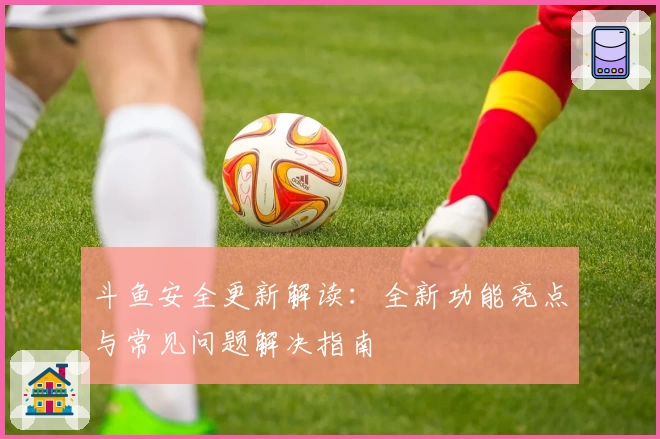 斗鱼安全更新解读:全新功能亮点与常见问题解决指南