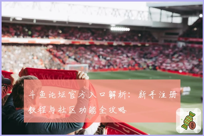 斗鱼论坛官方入口解析：新手注册教程与社区功能全攻略