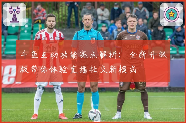 斗鱼互动功能亮点解析：全新升级版带你体验直播社交新模式