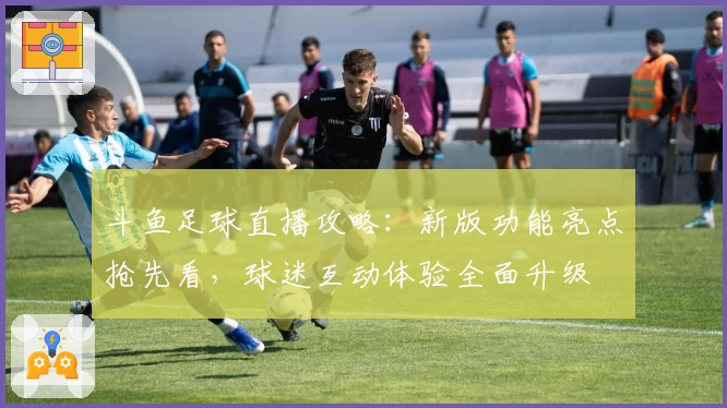 斗鱼足球直播攻略：新版功能亮点抢先看，球迷互动体验全面升级